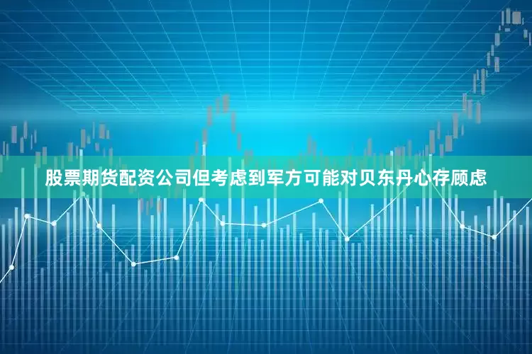 股票期货配资公司但考虑到军方可能对贝东丹心存顾虑