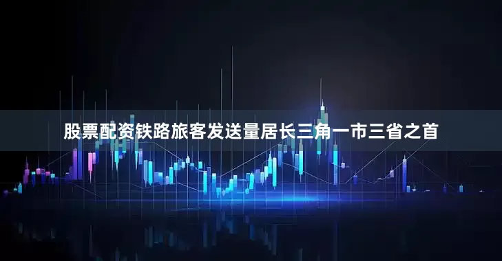 股票配资铁路旅客发送量居长三角一市三省之首