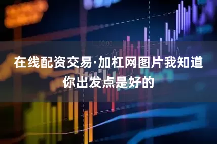 在线配资交易·加杠网图片我知道你出发点是好的