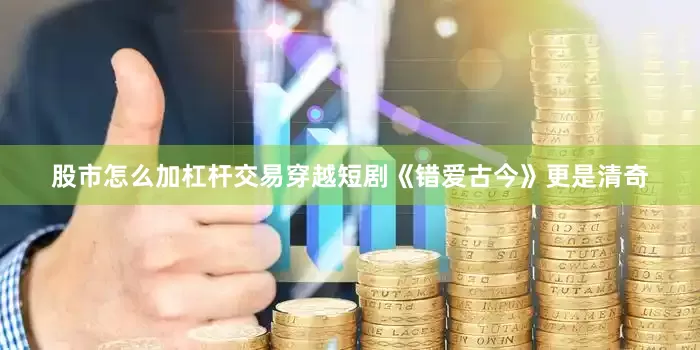 股市怎么加杠杆交易穿越短剧《错爱古今》更是清奇