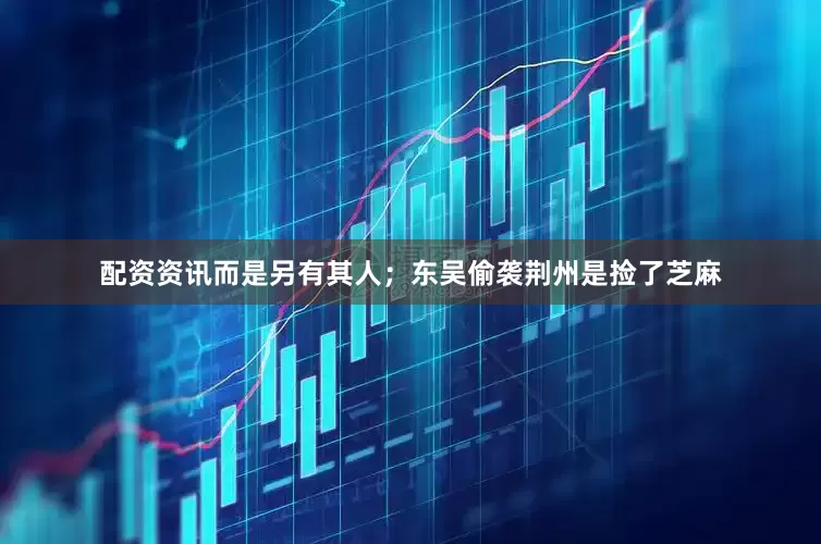 配资资讯而是另有其人；东吴偷袭荆州是捡了芝麻