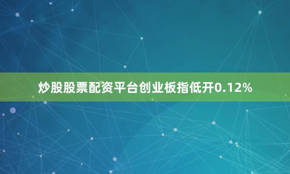 炒股股票配资平台创业板指低开0.12%