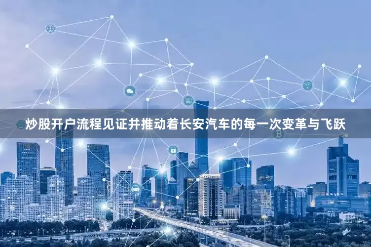 炒股开户流程见证并推动着长安汽车的每一次变革与飞跃
