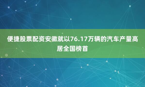便捷股票配资安徽就以76.17万辆的汽车产量高居全国榜首