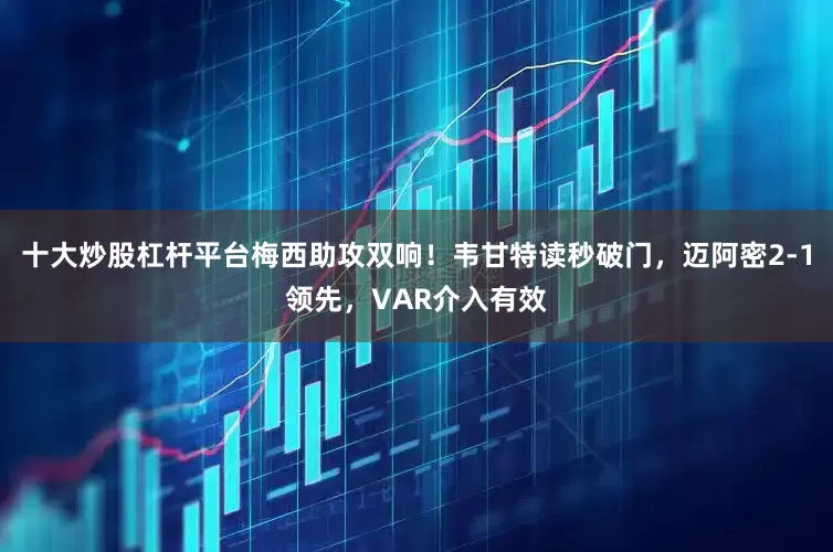 十大炒股杠杆平台梅西助攻双响！韦甘特读秒破门，迈阿密2-1领先，VAR介入有效