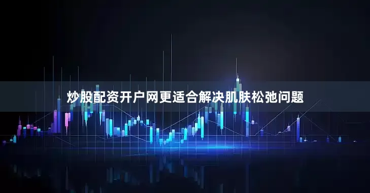 炒股配资开户网更适合解决肌肤松弛问题