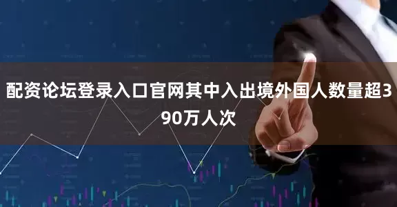 配资论坛登录入口官网其中入出境外国人数量超390万人次